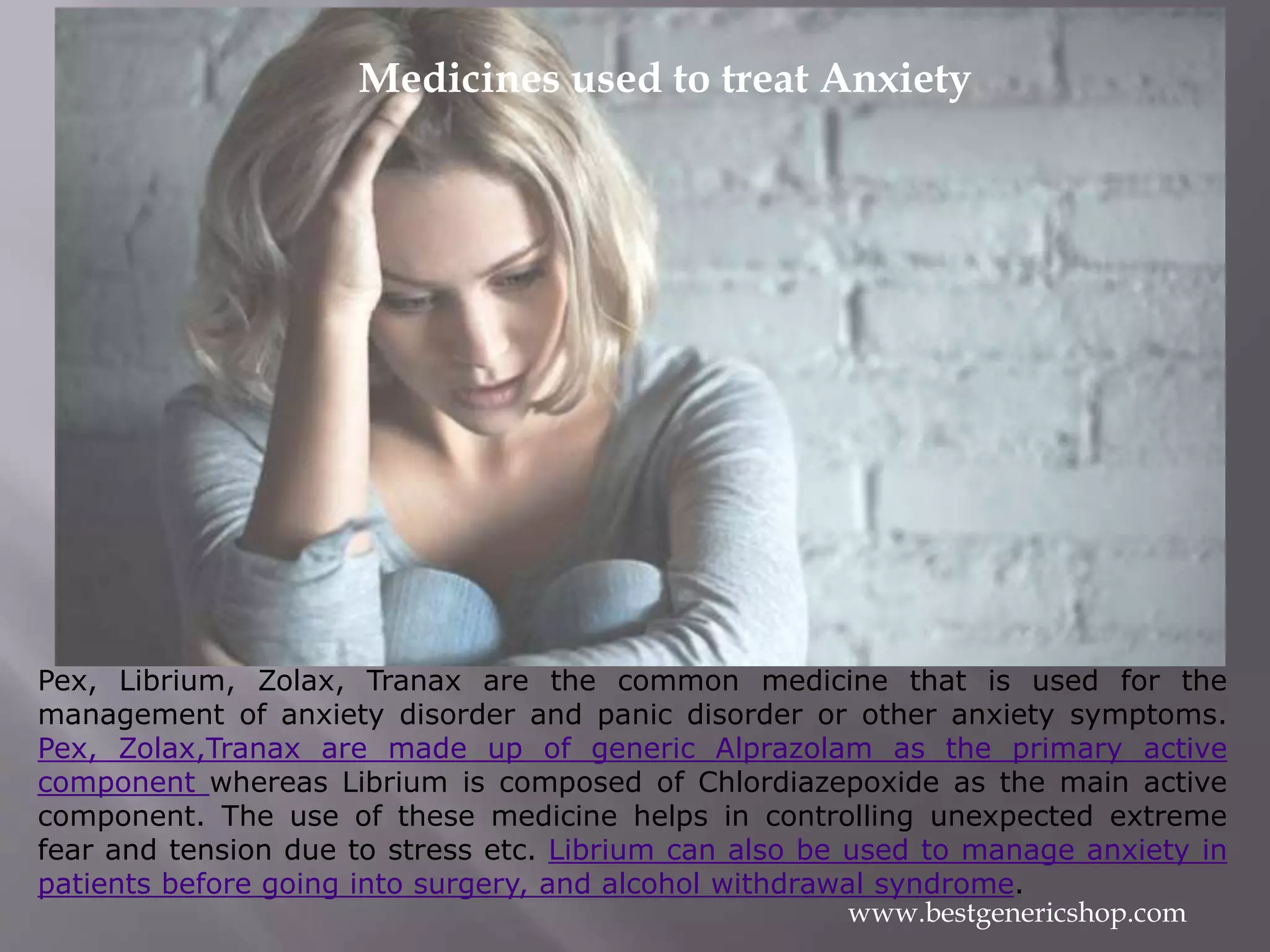 Pex, Librium, Zolax, Tranax are the common medicine that is used for the
management of anxiety disorder and panic disorder or other anxiety symptoms.
Pex, Zolax,Tranax are made up of generic Alprazolam as the primary active
component whereas Librium is composed of Chlordiazepoxide as the main active
component. The use of these medicine helps in controlling unexpected extreme
fear and tension due to stress etc. Librium can also be used to manage anxiety in
patients before going into surgery, and alcohol withdrawal syndrome.
www.bestgenericshop.com
Medicines used to treat Anxiety
 