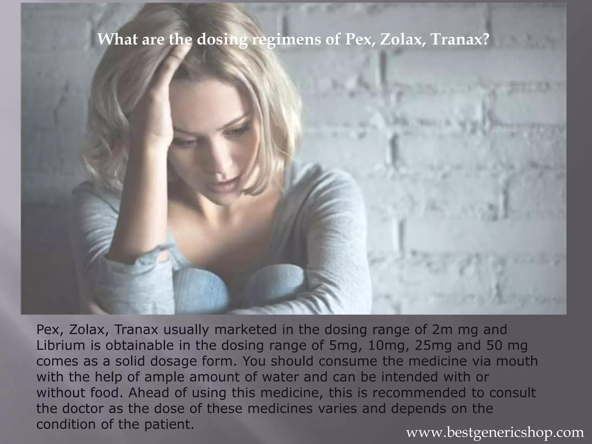 Pex, Zolax, Tranax usually marketed in the dosing range of 2m mg and
Librium is obtainable in the dosing range of 5mg, 10mg, 25mg and 50 mg
comes as a solid dosage form. You should consume the medicine via mouth
with the help of ample amount of water and can be intended with or
without food. Ahead of using this medicine, this is recommended to consult
the doctor as the dose of these medicines varies and depends on the
condition of the patient.
What are the dosing regimens of Pex, Zolax, Tranax?
www.bestgenericshop.com
 