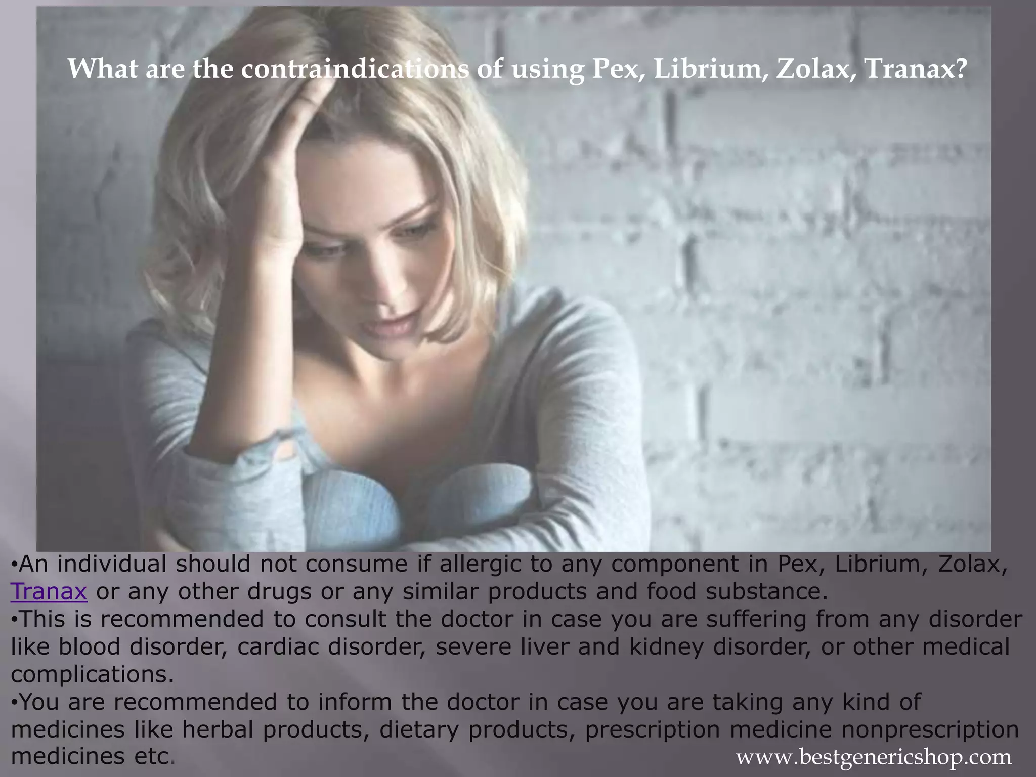 What are the contraindications of using Pex, Librium, Zolax, Tranax?
•An individual should not consume if allergic to any component in Pex, Librium, Zolax,
Tranax or any other drugs or any similar products and food substance.
•This is recommended to consult the doctor in case you are suffering from any disorder
like blood disorder, cardiac disorder, severe liver and kidney disorder, or other medical
complications.
•You are recommended to inform the doctor in case you are taking any kind of
medicines like herbal products, dietary products, prescription medicine nonprescription
medicines etc. www.bestgenericshop.com
 
