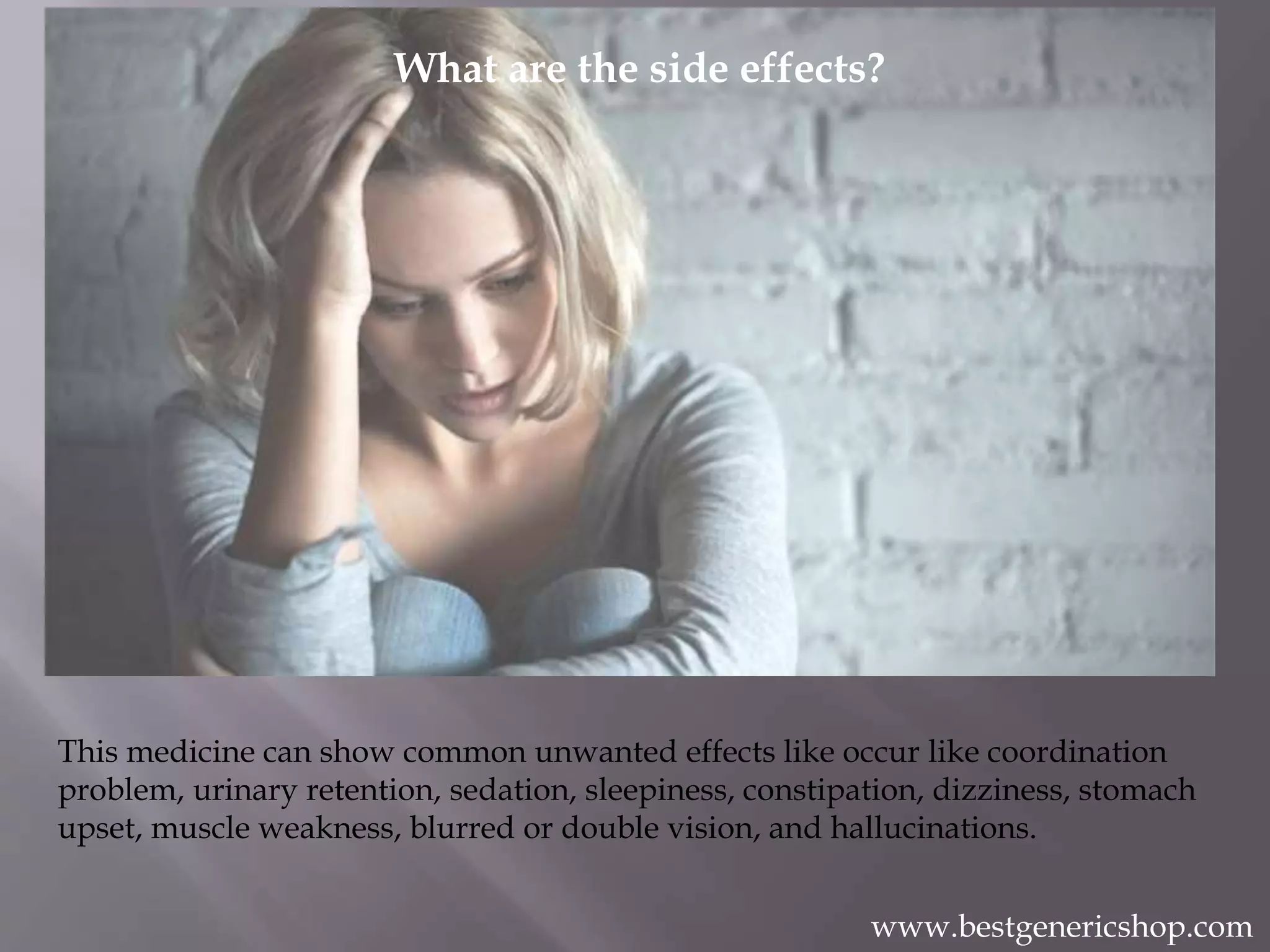 What are the side effects?
What are the side effects?
This medicine can show common unwanted effects like occur like coordination
problem, urinary retention, sedation, sleepiness, constipation, dizziness, stomach
upset, muscle weakness, blurred or double vision, and hallucinations.
www.bestgenericshop.com
 