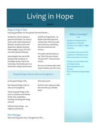 Living in Hope 
   The Chronic Illness Newsletter                  5/30/2012                                      

                                                                                             
Stop Living in Fear  
Saying goodbye to the great horned beast…  
                                                                              What is Anxiety? 
Anxiety for some is a beast, a        And life isn’t good lost…its                          
great horned beast. For many it       better lived with hope and 
                                                                          Anxiety is a response to a 
comes with certain diseases or        without fear. When you add 
                                                                          dangerous or stressful 
illnesses. Anxiety comes with         fear to the mix, everything 
                                                                          situation. It is a fight or flight 
depression, Bipolar disorder,         becomes distorted and 
                                                                          response.  
Fibromyalgia, Lupus, CFS, M.E,        clumsy… 
and other physical illnesses.                                             Sometimes too much of this 
                                      It’s easier said than done to 
                                                                          response is released and we 
Some people miss out on life          say “Don’t let your anxiety 
                                                                          feel overly tense or anxious. 
because their anxiety is so           rule your life”. Those are just 
incredibly strong. That is me         words…                              Anxiety can be treated with 
some days. My anxiety just is so                                          anti‐depressants, 
awful that I simply cannot focus      But you can always take small 
                                                                          Benzodiazepines, and 
                                      steps to better your life. Every 
                                                                          therapy.  
                                                                          Also, relaxation therapy helps 
        The good things in life are what we must fight for…               too… 

                                                                           
on the good things in life.           little step counts.  
                                                                           
But the good things in life are       And the more steps you take, 
what we must fight for.               the more life you will take 
                                      back!  
There are good things in life. 
Such as sunshine, and friends,         
family, love, inspiration, 
learning, and doing the things         
we love!  

Without those things…we 
might as well be lost. 


Pet Therapy 
How having pets has changed my life… 
 