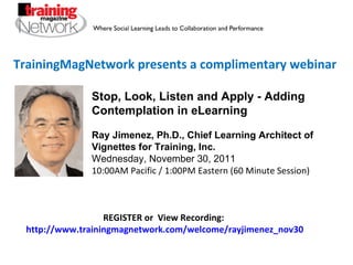 TrainingMagNetwork presents a complimentary webinar Stop, Look, Listen and Apply - Adding Contemplation in eLearning Ray Jimenez, Ph.D., Chief Learning Architect of Vignettes for Training, Inc. Wednesday, November 30, 2011 10:00AM Pacific / 1:00PM Eastern (60 Minute Session) REGISTER or  View Recording:  http://www.trainingmagnetwork.com/welcome/rayjimenez_nov30 