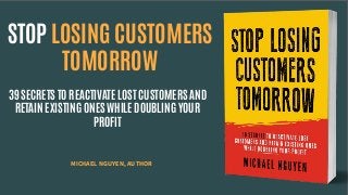 STOP LOSING CUSTOMERS
TOMORROW
39 SECRETS TO REACTIVATE LOST CUSTOMERS AND
RETAIN EXISTING ONES WHILE DOUBLING YOUR
PROFIT
MICHAEL NGUYEN, AUTHOR
 