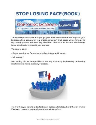 STOP LOSING FACE(BOOK)
You realized you had to do it so you got your brand new Facebook Fan Page for your
business set up, uploaded all your images, now what? Most people will go from day to
day, making posts as and when they think about it but that’s not the most effective way
to use social media to promote your business.
You need to ask if:
- Do you even have a Facebook marketing strategy and if you do,
- Is it working?
After reading this, we know you’ll be on your way to planning, implementing, and seeing
results in social media, especially Facebook.
The first thing you have to understand is any successful strategy shouldn’t solely involve
Facebook, it needs to be part of your other marketing efforts.
Success Resources: http://www.srpl.net
 