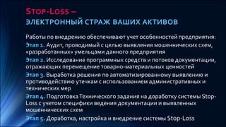 STOP-LOSS –
ЭЛЕКТРОННЫЙ СТРАЖ ВАШИХ АКТИВОВ
Работы по внедрению обеспечивают учет особенностей предприятия:
Этап 1. Аудит, проводимый с целью выявления мошеннических схем,
«разработанных» умельцами данного предприятия
Этап 2. Исследование программных средств и потоков документации,
отражающих перемещение товарно-материальных ценностей
Этап 3. Выработка решения по автоматизированному выявлению и
противодействию утечкам с использованием административных и
технических мер
Этап 4. ПодготовкаТехнического задания на доработку системы Stop-
Loss с учетом специфики ведения документации и выявленных
мошеннических схем
Этап 5. Доработка, настройка и внедрение системы Stop-Loss
 