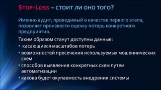 STOP-LOSS – СТОИТ ЛИ ОНО ТОГО?
Именно аудит, проводимый в качестве первого этапа,
позволяет произвести оценку потерь конкретного
предприятия.
Таким образом станут доступны данные:
• касающиеся масштабов потерь
• возможностей пресечения используемых мошеннических
схем
• способов выявления конкретных схем путем
автоматизации
• какова будет окупаемость внедрения системы
 