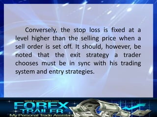 Conversely, the stop loss is fixed at a
level higher than the selling price when a
sell order is set off. It should, however, be
noted that the exit strategy a trader
chooses must be in sync with his trading
system and entry strategies.
 