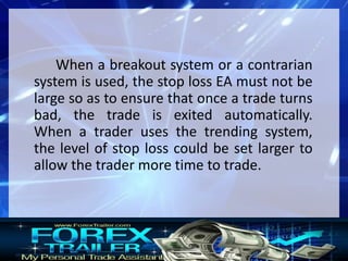 When a breakout system or a contrarian
system is used, the stop loss EA must not be
large so as to ensure that once a trade turns
bad, the trade is exited automatically.
When a trader uses the trending system,
the level of stop loss could be set larger to
allow the trader more time to trade.
 