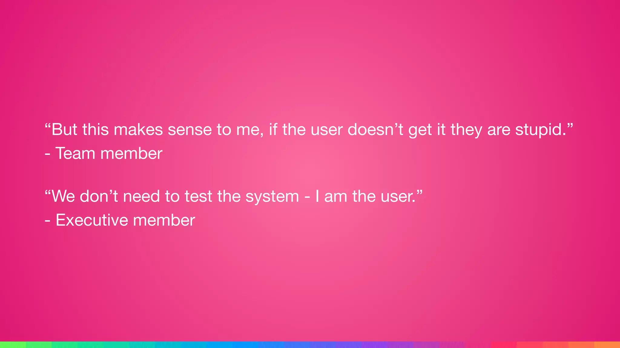 “But this makes sense to me, if the user doesn’t get it they are stupid.” 
- Team member

“We don’t need to test the system - I am the user.” 
- Executive member
 