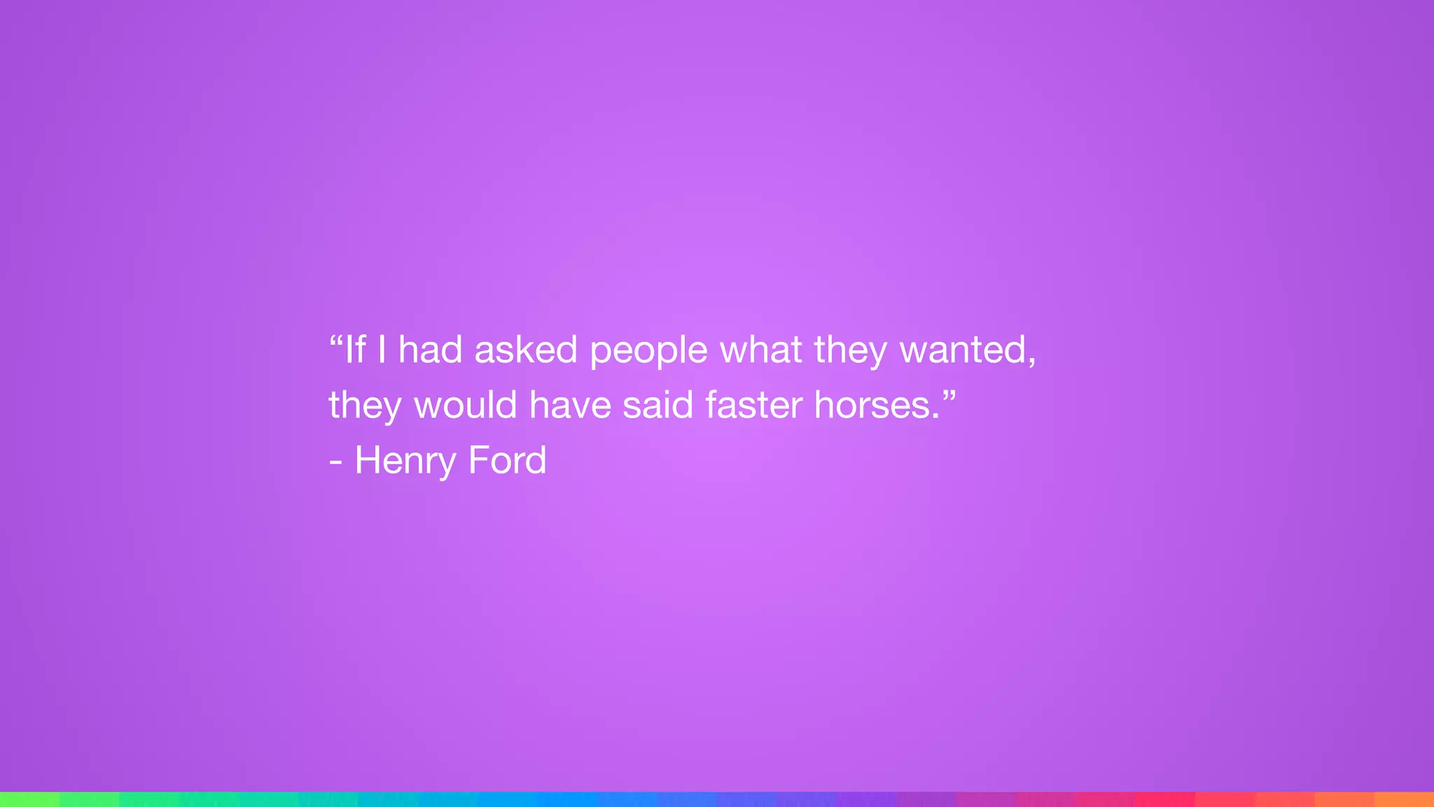“If I had asked people what they wanted,
they would have said faster horses.” 
- Henry Ford
 