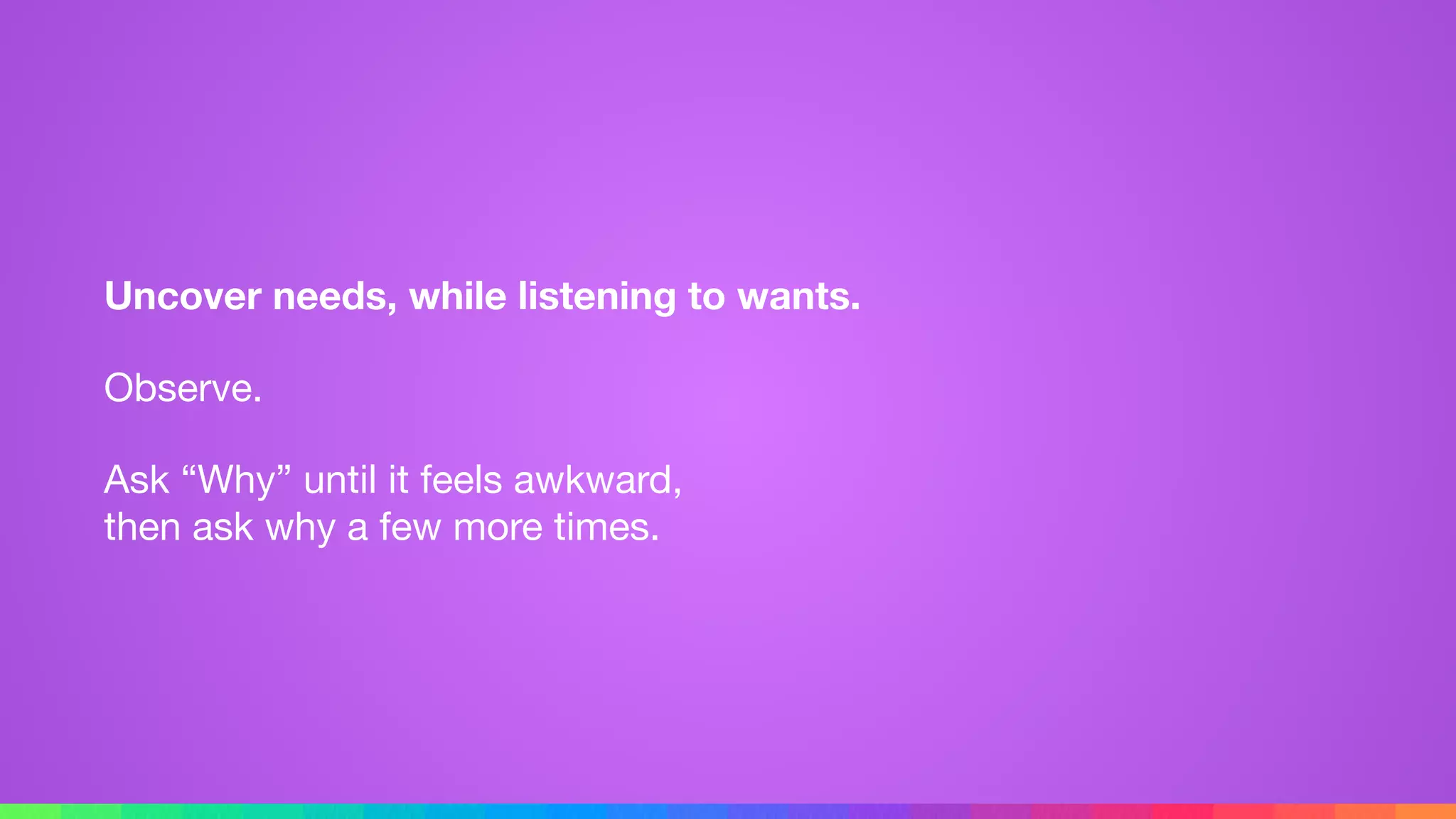 Uncover needs, while listening to wants.
Observe.

Ask “Why” until it feels awkward, 
then ask why a few more times.
 