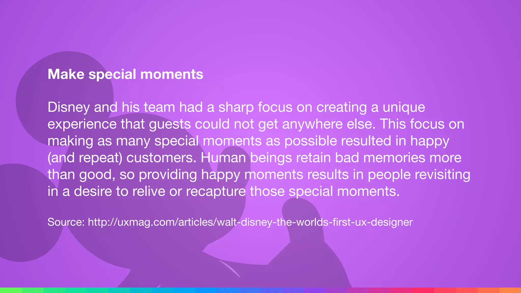 Make special moments
Disney and his team had a sharp focus on creating a unique
experience that guests could not get anywhere else. This focus on
making as many special moments as possible resulted in happy
(and repeat) customers. Human beings retain bad memories more
than good, so providing happy moments results in people revisiting
in a desire to relive or recapture those special moments.

Source: http://uxmag.com/articles/walt-disney-the-worlds-ﬁrst-ux-designer
 