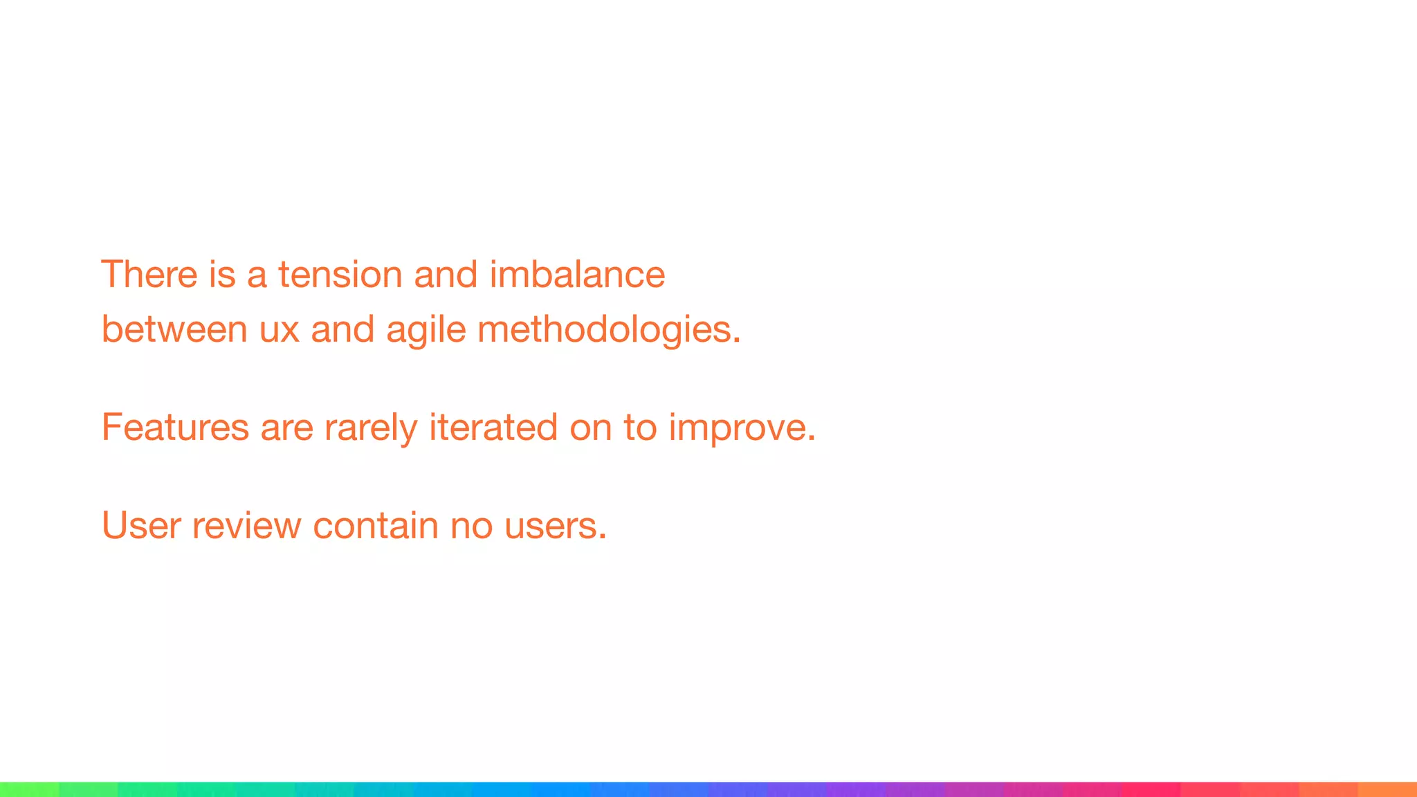 There is a tension and imbalance 
between ux and agile methodologies.

Features are rarely iterated on to improve.

User review contain no users.
 
