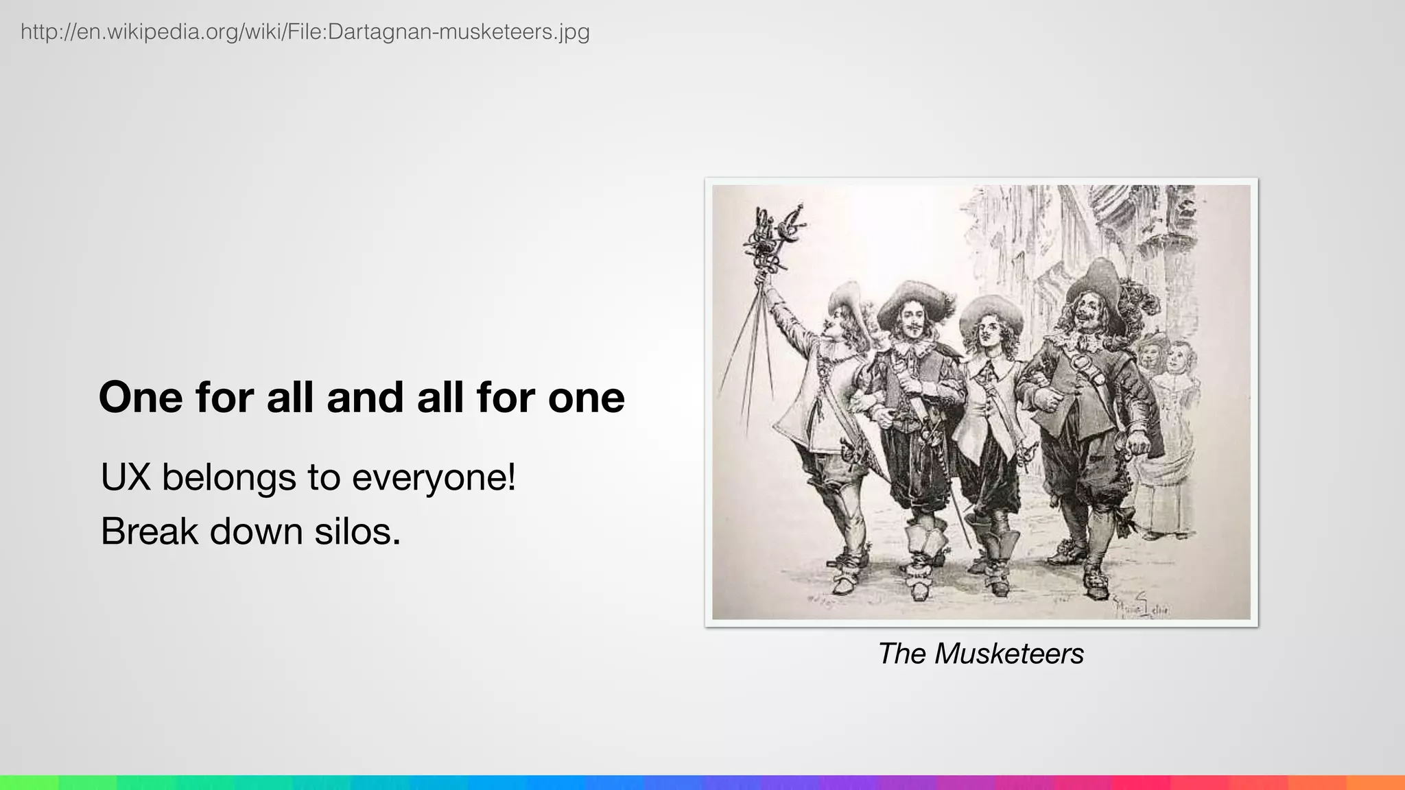 One for all and all for one
UX belongs to everyone! 
Break down silos.
http://en.wikipedia.org/wiki/File:Dartagnan-musketeers.jpg
The Musketeers
 
