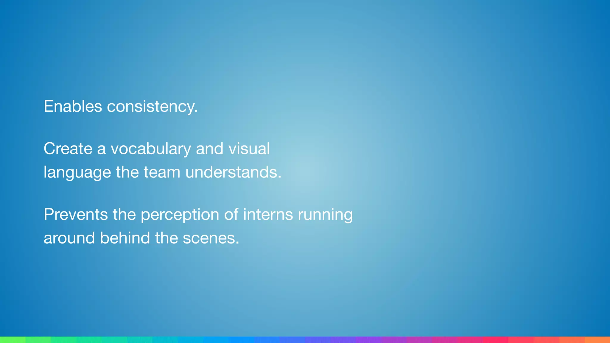 Enables consistency.

Create a vocabulary and visual 
language the team understands.

Prevents the perception of interns running 
around behind the scenes.
 