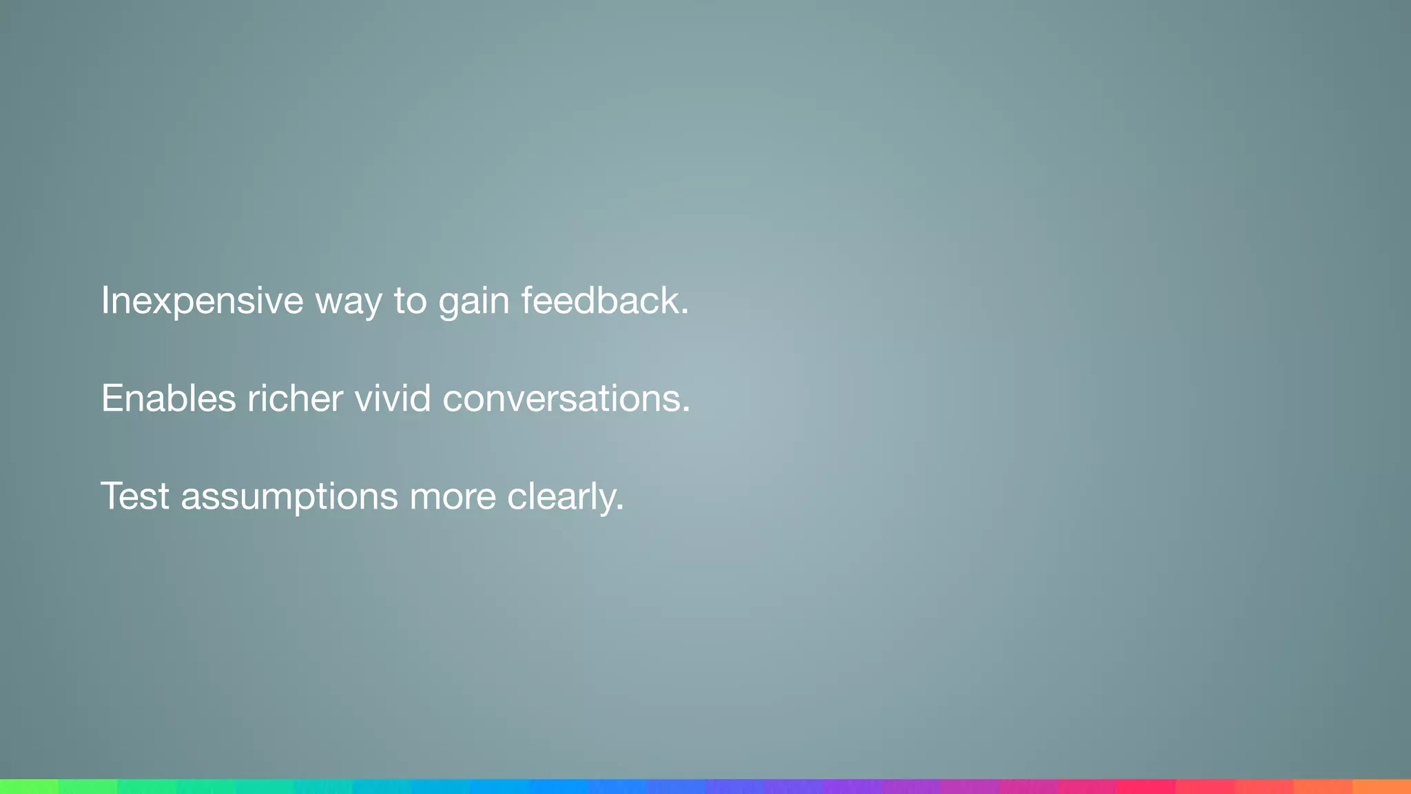 Inexpensive way to gain feedback.

Enables richer vivid conversations.

Test assumptions more clearly.
 