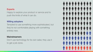 Experts
Happy to explore your product or service and to
push the limits of what it can do.
!
Willing adopters
Tempted to use something more sophisticated, but
they're not comfortable playing with something
entirely new.
!
Mainstreamers
Don't use technology for its own sake; they use it
to get a job done.
 