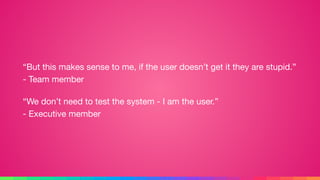 “But this makes sense to me, if the user doesn’t get it they are stupid.” 
- Team member

“We don’t need to test the system - I am the user.” 
- Executive member
 