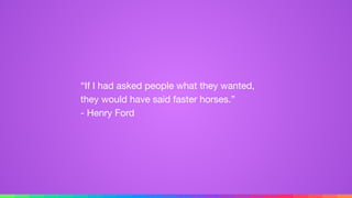 “If I had asked people what they wanted,
they would have said faster horses.” 
- Henry Ford
 