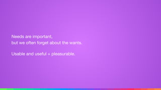 Needs are important, 
but we often forget about the wants.

Usable and useful + pleasurable.
 