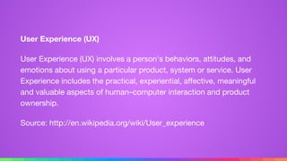 User Experience (UX)
User Experience (UX) involves a person's behaviors, attitudes, and
emotions about using a particular product, system or service. User
Experience includes the practical, experiential, aﬀective, meaningful
and valuable aspects of human–computer interaction and product
ownership.

Source: http://en.wikipedia.org/wiki/User_experience
 