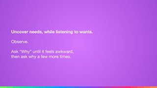 Uncover needs, while listening to wants.
Observe.

Ask “Why” until it feels awkward, 
then ask why a few more times.
 