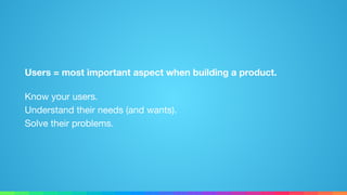 Users = most important aspect when building a product.
Know your users. 
Understand their needs (and wants). 
Solve their problems.
 