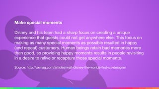 Make special moments
Disney and his team had a sharp focus on creating a unique
experience that guests could not get anywhere else. This focus on
making as many special moments as possible resulted in happy
(and repeat) customers. Human beings retain bad memories more
than good, so providing happy moments results in people revisiting
in a desire to relive or recapture those special moments.

Source: http://uxmag.com/articles/walt-disney-the-worlds-ﬁrst-ux-designer
 