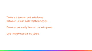 There is a tension and imbalance 
between ux and agile methodologies.

Features are rarely iterated on to improve.

User review contain no users.
 