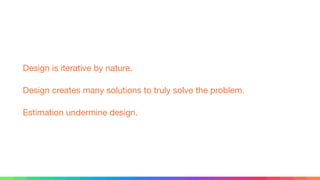 Design is iterative by nature.

Design creates many solutions to truly solve the problem.

Estimation undermine design.
 