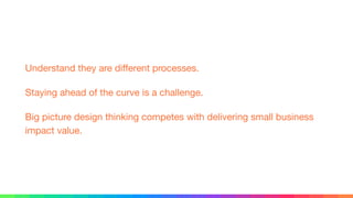 Understand they are diﬀerent processes.

Staying ahead of the curve is a challenge.

Big picture design thinking competes with delivering small business
impact value.
 