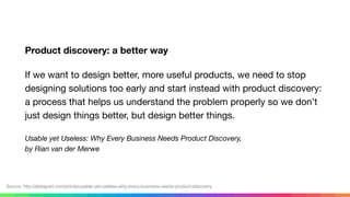 Product discovery: a better way
If we want to design better, more useful products, we need to stop
designing solutions too early and start instead with product discovery:
a process that helps us understand the problem properly so we don’t
just design things better, but design better things.

Usable yet Useless: Why Every Business Needs Product Discovery, 
by Rian van der Merwe
Source: http://alistapart.com/article/usable-yet-useless-why-every-business-needs-product-discovery
 