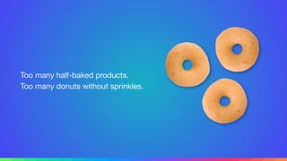 Too many half-baked products. 
Too many donuts without sprinkles.
 