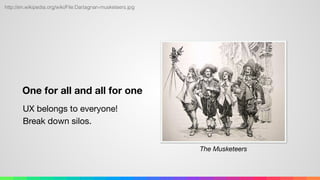 One for all and all for one
UX belongs to everyone! 
Break down silos.
http://en.wikipedia.org/wiki/File:Dartagnan-musketeers.jpg
The Musketeers
 
