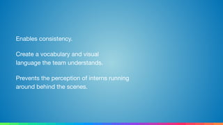 Enables consistency.

Create a vocabulary and visual 
language the team understands.

Prevents the perception of interns running 
around behind the scenes.
 