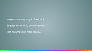 Inexpensive way to gain feedback.

Enables richer vivid conversations.

Test assumptions more clearly.
 