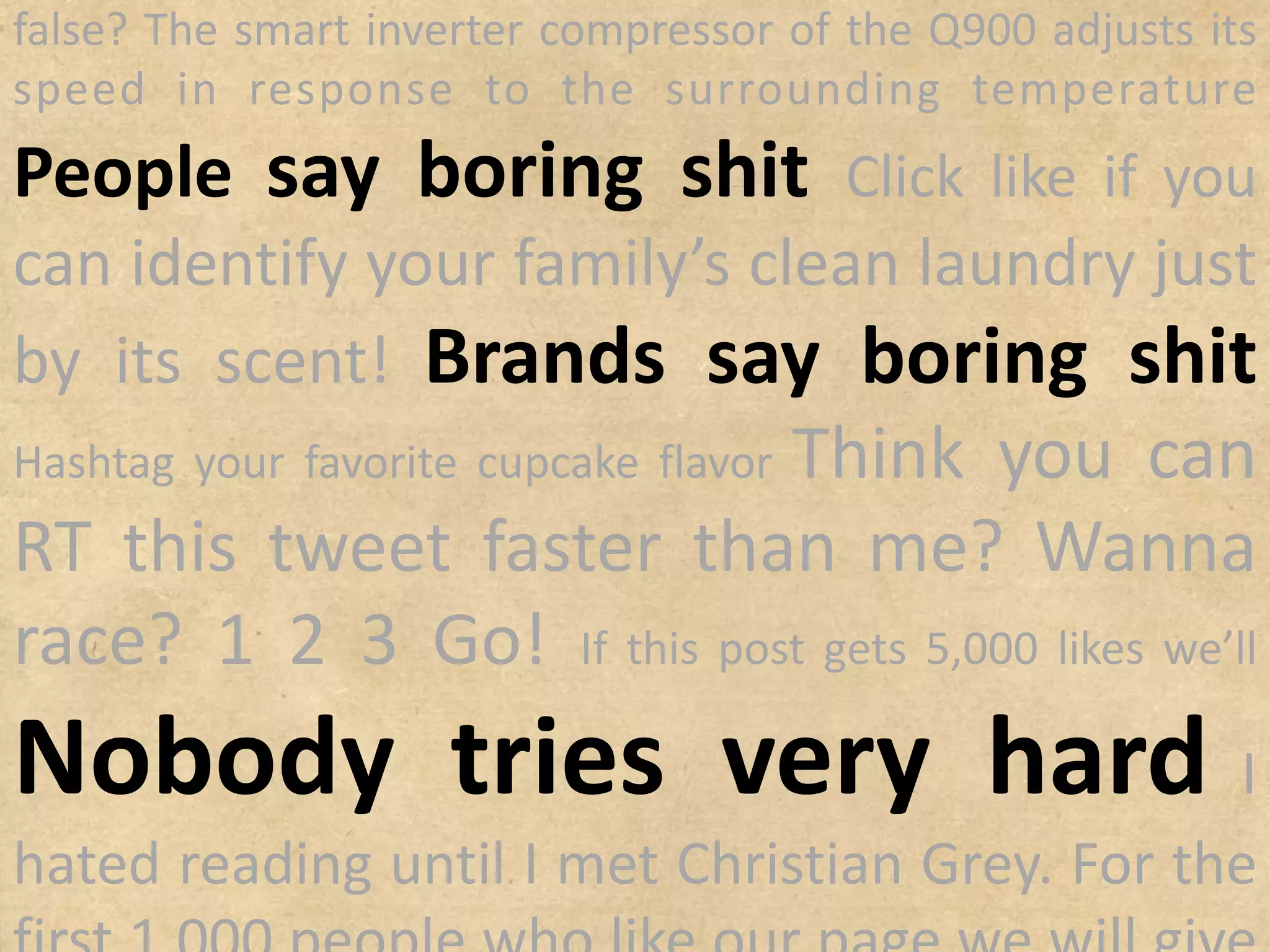 temperature
People say boring shit
Click like if you can identify your family’s
clean laundry just by its scent!
Brands say boring shit
Hashtag your
Think you can RT
this tweet faster than me? Wanna
race? 1 2 3 Go! If this post gets 5,000 likes
favorite cupcake flavor
Nobody tries very
hard I hated reading until I met
we’ll