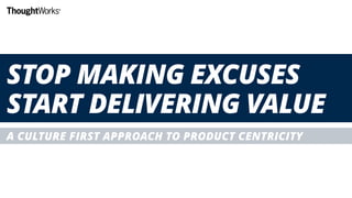 STOP MAKING EXCUSES
START DELIVERING VALUE
A CULTURE FIRST APPROACH TO PRODUCT CENTRICITY
 