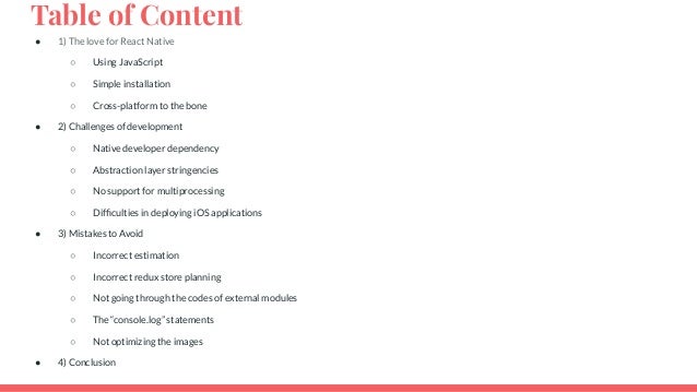 Table of Content ● 1) The love for React Native ○ Using JavaScript ○ Simple installation ○ Cross-platform to the bone ● 2) Challenges of development ○ Native developer dependency ○ Abstraction layer stringencies ○ No support for multiprocessing ○ Difﬁculties in deploying iOS applications ● 3) Mistakes to Avoid ○ Incorrect estimation ○ Incorrect redux store planning ○ Not going through the codes of external modules ○ The “console.log” statements ○ Not optimizing the images ● 4) Conclusion 