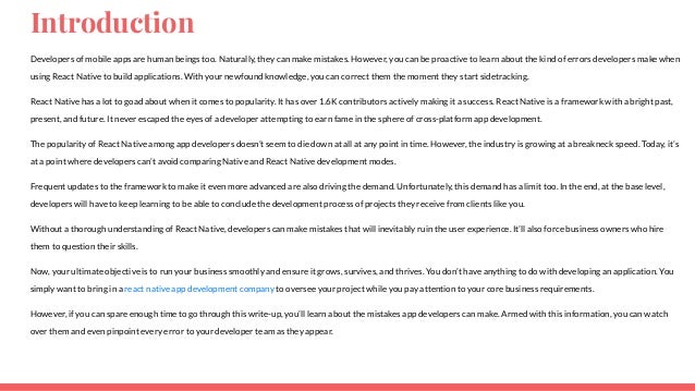 Introduction Developers of mobile apps are human beings too. Naturally, they can make mistakes. However, you can be proactive to learn about the kind of errors developers makewhen using React Native to build applications. With your newfound knowledge, you can correct them the moment they start sidetracking. React Native has a lot to goad about when it comes to popularity. It has over 1.6K contributors actively making it a success. React Native is a framework with a bright past, present, and future. It never escaped the eyes of a developer attempting to earn fame in the sphere of cross-platform app development. The popularity of React Native among app developers doesn’t seem to die down at all at any point in time. However, the industry is growing at a breakneck speed. Today, it’s at a point where developers can’t avoid comparing Native and React Native development modes. Frequent updates to the framework to make it even more advanced are also driving the demand. Unfortunately, this demand has a limit too. In the end, at the base level, developers will have to keep learning to be able to conclude the development process of projects they receive from clients like you. Without a thorough understanding of React Native, developers can make mistakes that will inevitably ruin the user experience. It’ll also force business owners who hire them to question their skills. Now, your ultimate objective is to run your business smoothly and ensure it grows, survives, and thrives. You don’t have anything to do with developing an application. You simply want to bring in a react native app development company to oversee your project while you pay attention to your core business requirements. However, if you can spare enough time to go through this write-up, you’ll learn about the mistakes app developers can make. Armed with this information, you can watch over them and even pinpoint every error to your developer team as they appear. 