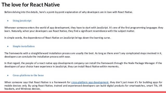 The love for React Native Before delving into the details, here’s a point-by-point explanation of why developers are in love with React Native. ● Using JavaScript Whenever someone enters the world of app development, they have to start with JavaScript. It’s one of the first programming languages they learn. Naturally, when your developers use React Native, they find a significant resemblance with the subject matter. In simple words, the dependence of React Native on JavaScript brings down the learning curve. ● Simple installation The frameworks with a straightforward installation process are usually the best. As long as there aren’t any complicated steps involved in it, developers can conclude the installation process with ease. In that regard, the people of a react native app development company can install the framework through the Node Package Manager. If the developers of your choice have experience in JavaScript, they can install React Native within moments. ● Cross-platform to the bone When someone says that React Native is a framework for cross-platform app development, they don’t just mean it’s for building apps for mobile devices only. By using React Native, trained and experienced developers can build digital products for smartwatches, smart TVs, VR headsets, and Windows devices. 