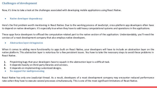 Challenges of development Now, it’s time to take a look at the challenges associated with developing mobile applications using React Native. ● Native developer dependency Here’s the first problem worth mentioning in React Native. Due to the working process of JavaScript, cross-platform app developers often have to depend on native developers. It’s especially true when they have to add heavy computational systems and operations in the applications. These apps force developers to offload the computation-related part to the native section of the application. Understandably, you’ll need the services of a react development company that also employs native developers. ● Abstraction layer stringencies When it comes to adding more functionality to apps built on React Native, your developers will have to include an abstraction layer on the native platform. This abstraction layer is notorious for a few persistent issues. You have to take the necessary steps to avoid these problems in React Native. 1. Pinpointing bugs that your developers have to squash in the abstraction layer is a difficult task. 2. It depends heavily on third-party libraries and services. 3. It depends on implementing customized designs. ● No support for multiprocessing React Native has only one JavaScript thread. As a result, developers of a react development company may encounter reduced performance rates when they have to execute several processes simultaneously. This is one of the most significant limitations of React Native. 