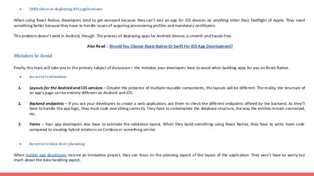 ● Difficulties in deploying iOS applications When using React Native, developers tend to get annoyed because they can’t test an app for iOS devices on anything other than Testflight of Apple. They need something better because they have to handle issues of acquiring provisioning profiles and mandatory certificates. This problem doesn’t exist in Android, though. The process of deploying apps for Android devices is smooth and hassle-free. Also Read : Should You Choose React Native Or Swift For iOS App Development? Mistakes to Avoid Finally, this topic will take you to the primary subject of discussion – the mistakes your developers have to avoid when building apps for you on React Native. ● Incorrect estimation 1. Layouts for the Android and iOS versions – Despite the presence of multiple reusable components, the layouts will be different. The reality, the structure of an app’s page can be entirely different on Android and iOS. 2. Backend endpoints – If you ask your developers to create a web application, ask them to check the different endpoints offered by the backend. As they’ll have to handle the app logic, they must code everything correctly. They have to contemplate the database structure, the way the entities remain connected, etc. 3. Forms – Your app developers also have to estimate the validation layout. When they build something using React Native, they have to write more code compared to creating hybrid solutions on Cordova or something similar. ● Incorrect redux store planning When mobile app developers receive an innovative project, they can focus on the planning aspect of the layout of the application. They won’t have to worry too much about the data-handling aspect. 