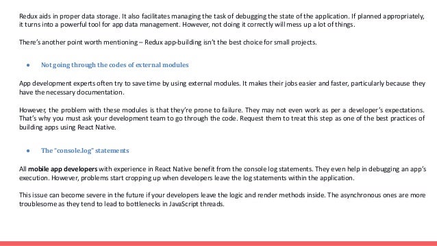 Redux aids in proper data storage. It also facilitates managing the task of debugging the state of the application. If planned appropriately, it turns into a powerful tool for app data management. However, not doing it correctly will mess up a lot of things. There’s another point worth mentioning – Redux app-building isn’t the best choice for small projects. ● Not going through the codes of external modules App development experts often try to save time by using external modules. It makes their jobs easier and faster, particularly because they have the necessary documentation. However, the problem with these modules is that they’re prone to failure. They may not even work as per a developer’s expectations. That’s why you must ask your development team to go through the code. Request them to treat this step as one of the best practices of building apps using React Native. ● The “console.log” statements All mobile app developers with experience in React Native benefit from the console log statements. They even help in debugging an app’s execution. However, problems start cropping up when developers leave the log statements within the application. This issue can become severe in the future if your developers leave the logic and render methods inside. The asynchronous ones are more troublesome as they tend to lead to bottlenecks in JavaScript threads. 