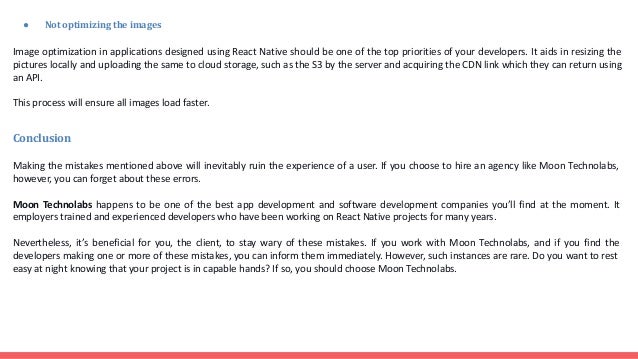 ● Not optimizing the images Image optimization in applications designed using React Native should be one of the top priorities of your developers. It aids in resizing the pictures locally and uploading the same to cloud storage, such as the S3 by the server and acquiring the CDN link which they can return using an API. This process will ensure all images load faster. Conclusion Making the mistakes mentioned above will inevitably ruin the experience of a user. If you choose to hire an agency like Moon Technolabs, however, you can forget about these errors. Moon Technolabs happens to be one of the best app development and software development companies you’ll find at the moment. It employers trained and experienced developers who have been working on React Native projects for many years. Nevertheless, it’s beneficial for you, the client, to stay wary of these mistakes. If you work with Moon Technolabs, and if you find the developers making one or more of these mistakes, you can inform them immediately. However, such instances are rare. Do you want to rest easy at night knowing that your project is in capable hands? If so, you should choose Moon Technolabs. 
