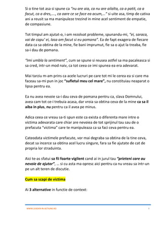 WWW.LEADER-IN-ACTIUNE.RO 9
Si o tine tot asa si spune ca “nu are aia, ca nu are ailalta, ca a patit, ca a
facut, ca a dres,…., ca oare ce se face ea acum,…” si uite asa, timp de cativa
ani a reusit sa ma manipuleze trezind in mine acel sentiment de empatie,
de compasiune.
Tot timpul am ajutat-o, i-am rezolvat probleme, spunandu-mi, “ei, saraca,
vai de capu’ ei, lasa am facut si eu pomana”. Ea de fapt exagera de fiecare
data ca sa obtina de la mine, fie bani imprumut, fie sa o ajut la treaba, fie
sa-i dau de pomana.
“Imi umbla la sentiment”, cum se spune si reusea astfel sa ma pacaleasca si
sa cred, intr-un mod naiv, ca tot ceea ce imi spunea ea era adevarat.
Mai tarziu m-am prins ca acele lucruri pe care tot mi le cerea ea si care ma
faceau sa-mi pun in joc “sufletul meu cel mare”, nu constituiau neaparat o
lipsa pentru ea.
Ea nu avea nevoie sa-i dau ceva de pomana pentru ca, slava Domnului,
avea cam tot ce-i trebuia acasa, dar vroia sa obtina ceva de la mine ca sa il
aiba in plus, nu pentru ca il avea pe minus.
Adica ceea ce vreau sa-ti spun este ca exista o diferenta mare intre o
victima adevarata care chiar are nevoiea de tot sprijinul tau sau de o
prefacuta “victima” care te manipuleaza ca sa faci ceva pentru ea.
Cateodata victimele prefacute, vor mai degraba sa obtina de la tine ceva,
decat sa incerce sa obtina acel lucru singure, fara sa fie ajutate de cat de
propria lor straduinta.
Aici te-as sfatui sa fii foarte vigilent cand ai in jurul tau “prieteni care au
nevoie de ajutor”, … si cu asta ma opresc aici pentru ca nu vreau sa intr-un
pe un alt teren de discutie.
Cum sa scapi de victima
Ai 3 alternative in functie de context:
 