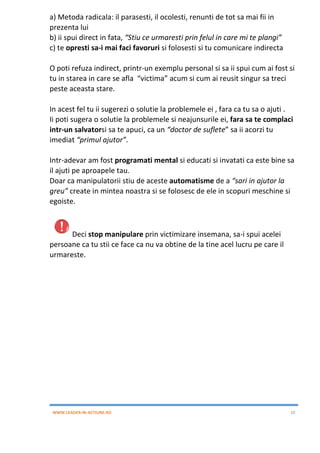 WWW.LEADER-IN-ACTIUNE.RO 10
a) Metoda radicala: il parasesti, il ocolesti, renunti de tot sa mai fii in
prezenta lui
b) ii spui direct in fata, “Stiu ce urmaresti prin felul in care mi te plangi”
c) te opresti sa-i mai faci favoruri si folosesti si tu comunicare indirecta
O poti refuza indirect, printr-un exemplu personal si sa ii spui cum ai fost si
tu in starea in care se afla “victima” acum si cum ai reusit singur sa treci
peste aceasta stare.
In acest fel tu ii sugerezi o solutie la problemele ei , fara ca tu sa o ajuti .
Ii poti sugera o solutie la problemele si neajunsurile ei, fara sa te complaci
intr-un salvatorsi sa te apuci, ca un “doctor de suflete” sa ii acorzi tu
imediat “primul ajutor”.
Intr-adevar am fost programati mental si educati si invatati ca este bine sa
il ajuti pe aproapele tau.
Doar ca manipulatorii stiu de aceste automatisme de a “sari in ajutor la
greu” create in mintea noastra si se folosesc de ele in scopuri meschine si
egoiste.
Deci stop manipulare prin victimizare insemana, sa-i spui acelei
persoane ca tu stii ce face ca nu va obtine de la tine acel lucru pe care il
urmareste.
 