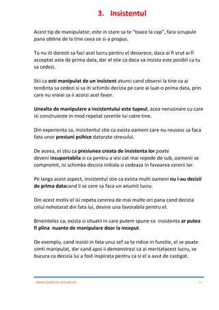 WWW.LEADER-IN-ACTIUNE.RO 11
3. Insistentul
Acest tip de manipulator, este in stare sa te “toace la cap”, fara scrupule
pana obtine de la tine ceea ce si-a propus.
Tu nu iti doresti sa faci acel lucru pentru el deoarece, daca ai fi vrut ai fi
acceptat asta de prima data, dar el stie ca daca va insista este posibil ca tu
sa cedezi.
Stii ca esti manipulat de un insistent atunci cand observi la tine ca ai
tendinta sa cedezi si sa iti schimbi decizia pe care ai luat-o prima data, prin
care nu vroiai sa ii acorzi acel favor.
Unealta de manipulare a insistentului este tupeul, acea nerusinare cu care
isi construieste in mod repetat cererile lui catre tine.
Din experienta sa, insisitentul stie ca exista oameni care nu reusesc sa faca
fata unor presiuni psihice datorate stresului.
De aceea, ei stiu ca presiunea creata de insistenta lor poate
deveni insuportabila si ca pentru a iesi cat mai repede de sub, oamenii se
compromit, isi schimba decizia initiala si cedeaza in favoarea cererii lor.
Pe langa acest aspect, insistentul stie ca exista multi oameni nu i-au decizii
de prima datacand li se cere sa faca un anumit lucru.
Din acest motiv el isi repeta cererea de mai multe ori pana cand decizia
celui nehotarat din fata lui, devine una favorabila pentru el.
Bineinteles ca, exista si situatii in care putem spune ca insistenta ar putea
fi plina nuante de manipulare doar la inceput.
De exemplu, cand insisti in fata unui sef sa te ridice in functie, el se poate
simti manipulat, dar cand apoi ii demonstrezi ca ai meritatacest lucru, se
bucura ca decizia lui a fost inspirata pentru ca si el a avut de castigat.
 