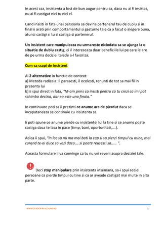 WWW.LEADER-IN-ACTIUNE.RO 12
In acest caz, insistenta a fost de bun augur pentru ca, daca nu ai fi insistat,
nu ai fi castigat nici tu nici el.
Cand insisti in fata unei persoana sa devina partenerul tau de cuplu si in
final ii arati prin comportamentul si gesturile tale ca a facut o alegere buna,
atunci castigi si tu si castiga si partenerul.
Un insistent care manipuleaza nu urmareste niciodata sa se ajunga la o
situatie de dublu castig, ci il intereseaza doar beneficiile lui pe care le are
de pe urma deciziei talede a-l favoriza.
Cum sa scapi de insistent
Ai 2 alternative in functie de context:
a) Metoda radicala: il parasesti, il ocolesti, renunti de tot sa mai fii in
prezenta lui
b) ii spui direct in fata, “M-am prins ca insisti pentru ca tu crezi ca imi pot
schimba decizia, dar ea este una finala.”
In continuare poti sa ii prezinti ce anume are de pierdut daca se
incapataneaza sa continuie cu insistenta sa.
Ii poti spune ce anume pierde cu insistentel lui la tine si ce anume poate
castiga daca te lasa in pace (timp, bani, oportunitati,….).
Adica ii spui, “In loc sa nu ma mai bati la cap si sa pierzi timpul cu mine, mai
curand te-ai duce sa vezi daca…. si poate reusesti sa…… ”.
Aceasta formulare il va convinge ca tu nu vei reveni asupra deciziei tale.
Deci stop manipulare prin insistenta insemana, sa-i spui acelei
persoane ca pierde timpul cu tine si ca ar aveade castigat mai multe in alta
parte.
 