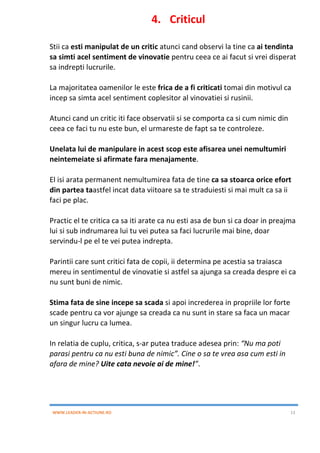 WWW.LEADER-IN-ACTIUNE.RO 13
4. Criticul
Stii ca esti manipulat de un critic atunci cand observi la tine ca ai tendinta
sa simti acel sentiment de vinovatie pentru ceea ce ai facut si vrei disperat
sa indrepti lucrurile.
La majoritatea oamenilor le este frica de a fi criticati tomai din motivul ca
incep sa simta acel sentiment coplesitor al vinovatiei si rusinii.
Atunci cand un critic iti face observatii si se comporta ca si cum nimic din
ceea ce faci tu nu este bun, el urmareste de fapt sa te controleze.
Unelata lui de manipulare in acest scop este afisarea unei nemultumiri
neintemeiate si afirmate fara menajamente.
El isi arata permanent nemultumirea fata de tine ca sa stoarca orice efort
din partea taastfel incat data viitoare sa te straduiesti si mai mult ca sa ii
faci pe plac.
Practic el te critica ca sa iti arate ca nu esti asa de bun si ca doar in preajma
lui si sub indrumarea lui tu vei putea sa faci lucrurile mai bine, doar
servindu-l pe el te vei putea indrepta.
Parintii care sunt critici fata de copii, ii determina pe acestia sa traiasca
mereu in sentimentul de vinovatie si astfel sa ajunga sa creada despre ei ca
nu sunt buni de nimic.
Stima fata de sine incepe sa scada si apoi increderea in propriile lor forte
scade pentru ca vor ajunge sa creada ca nu sunt in stare sa faca un macar
un singur lucru ca lumea.
In relatia de cuplu, critica, s-ar putea traduce adesea prin: “Nu ma poti
parasi pentru ca nu esti buna de nimic”. Cine o sa te vrea asa cum esti in
afara de mine? Uite cata nevoie ai de mine!”.
 